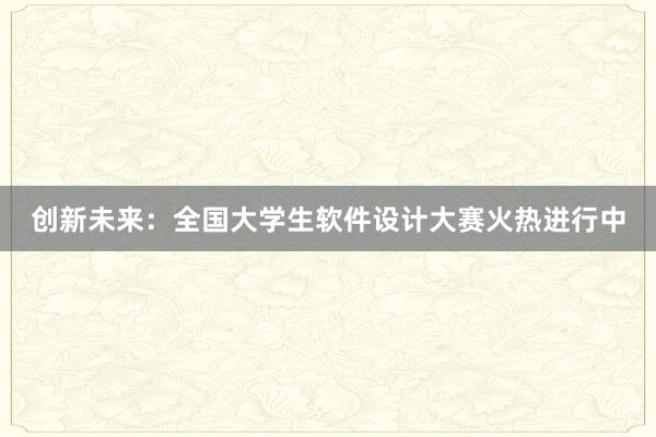 创新未来：全国大学生软件设计大赛火热进行中