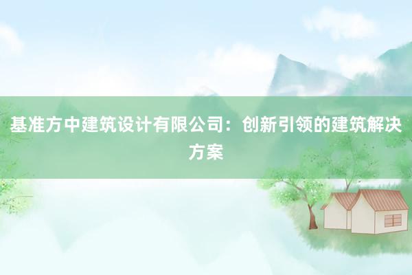 基准方中建筑设计有限公司：创新引领的建筑解决方案