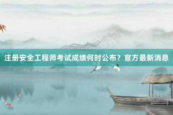 注册安全工程师考试成绩何时公布？官方最新消息