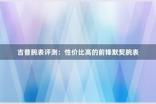 吉普腕表评测：性价比高的前锋默契腕表